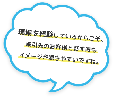 現場を経験しているからこそ、取引先のお客様と話す時もイメージが湧きやすいですね。