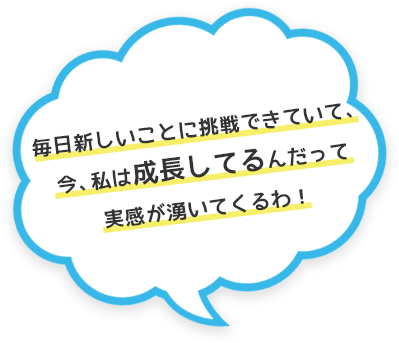毎日新しいことに挑戦できていて、今、私は成長してるんだって実感が湧いてくるわ！